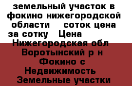 земельный участок в фокино нижегородской области 30 соток цена за сотку › Цена ­ 15 000 - Нижегородская обл., Воротынский р-н, Фокино с. Недвижимость » Земельные участки продажа   . Нижегородская обл.